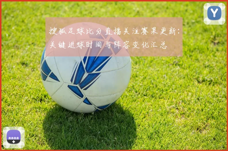 搜狐足球比分直播关注赛果更新：关键进球时间与阵容变化汇总