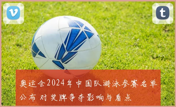 奥运会2024年中国队游泳参赛名单公布 对奖牌争夺影响与看点