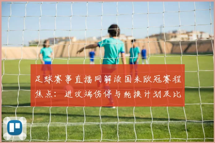 足球赛事直播网解读国米欧冠赛程焦点:进攻端伤停与轮换计划及比赛看点