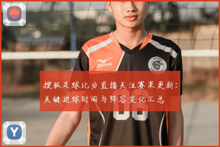 搜狐足球比分直播关注赛果更新：关键进球时间与阵容变化汇总