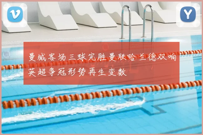 曼城客场三球完胜曼联哈兰德双响英超争冠形势再生变数