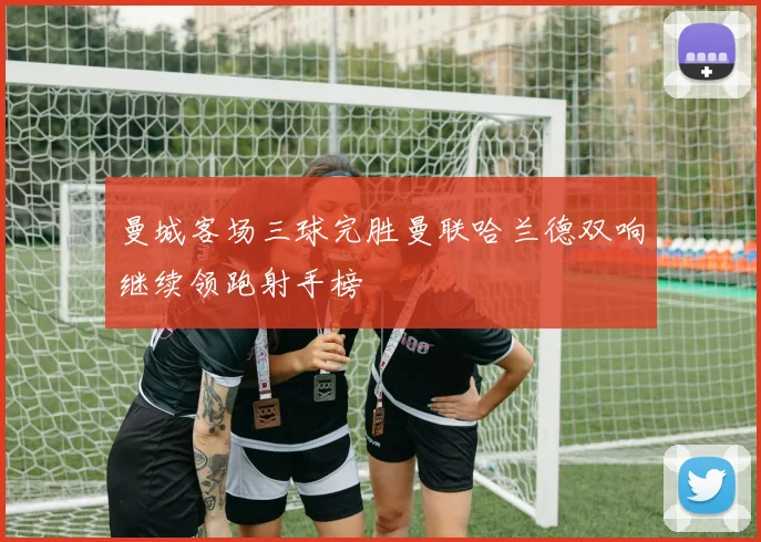 曼城客场三球完胜曼联哈兰德双响继续领跑射手榜