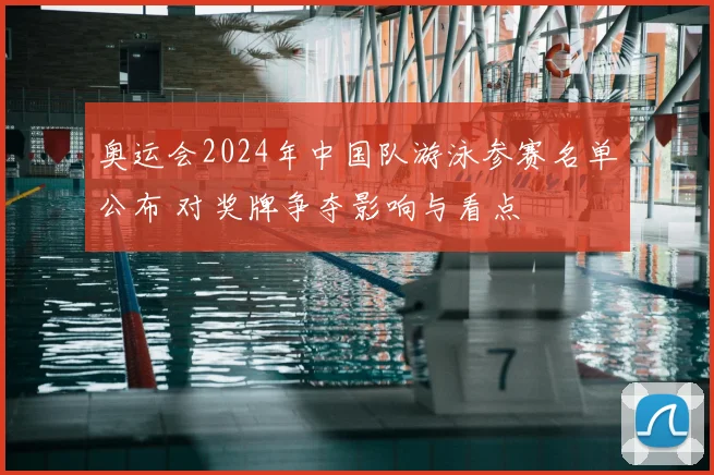 奥运会2024年中国队游泳参赛名单公布 对奖牌争夺影响与看点